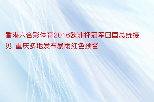 香港六合彩体育2016欧洲杯冠军回国总统接见_重庆多地发布暴雨红色预警