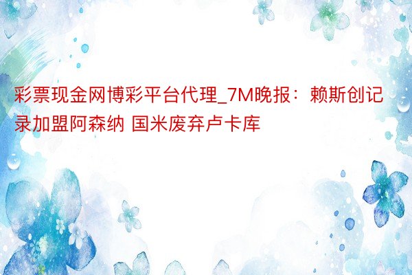 彩票现金网博彩平台代理_7M晚报：赖斯创记录加盟阿森纳 国米废弃卢卡库