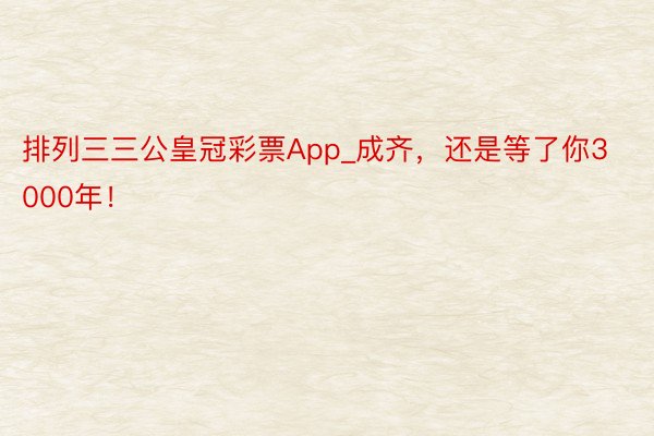 排列三三公皇冠彩票App_成齐，还是等了你3000年！