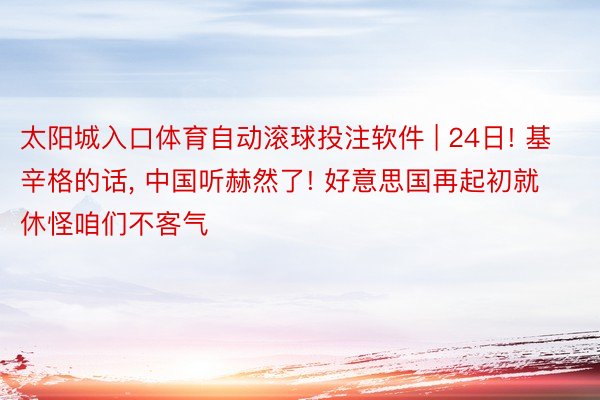 太阳城入口体育自动滚球投注软件 | 24日! 基辛格的话, 中国听赫然了! 好意思国再起初就休怪咱们不客气