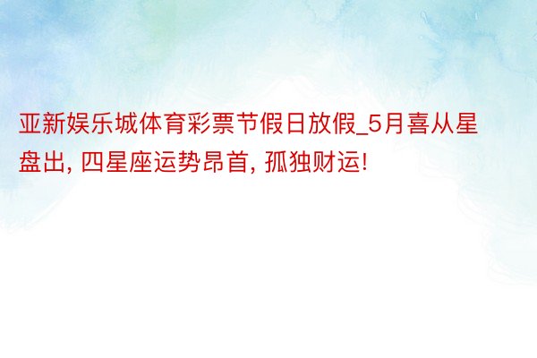 亚新娱乐城体育彩票节假日放假_5月喜从星盘出, 四星座运势昂首, 孤独财运!