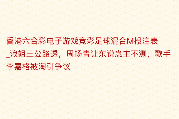 香港六合彩电子游戏竞彩足球混合M投注表_浪姐三公路透，周扬青让东说念主不测，歌手李嘉格被淘引争议