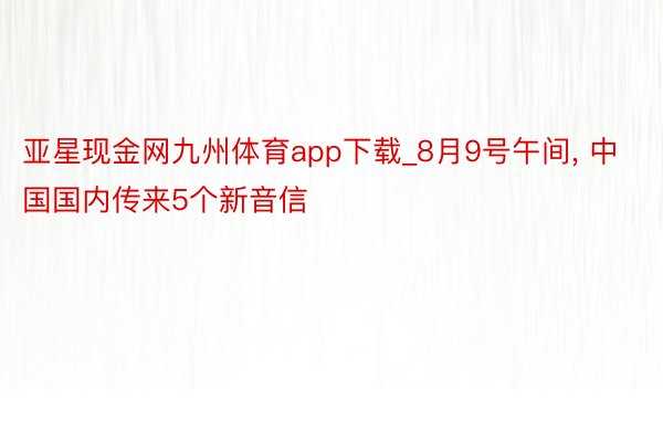 亚星现金网九州体育app下载_8月9号午间, 中国国内传来5个新音信