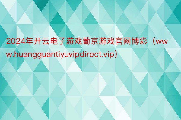 2024年开云电子游戏葡京游戏官网博彩（www.huangguantiyuvipdirect.vip）