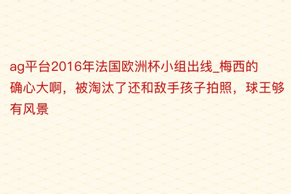 ag平台2016年法国欧洲杯小组出线_梅西的确心大啊，被淘汰了还和敌手孩子拍照，球王够有风景