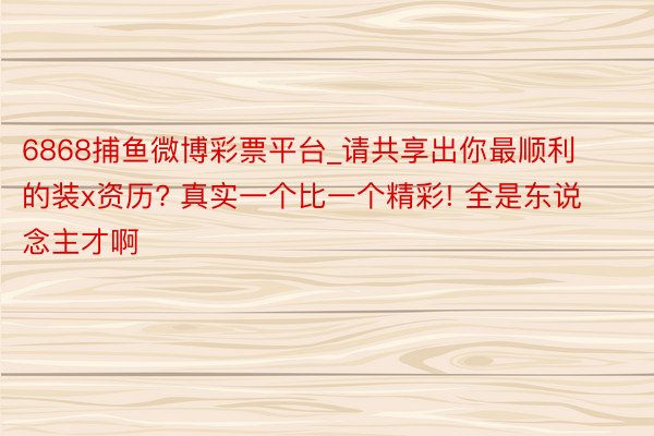 6868捕鱼微博彩票平台_请共享出你最顺利的装x资历? 真实一个比一个精彩! 全是东说念主才啊