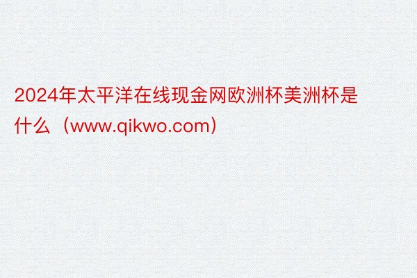 2024年太平洋在线现金网欧洲杯美洲杯是什么（www.qikwo.com）