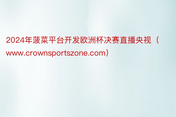 2024年菠菜平台开发欧洲杯决赛直播央视（www.crownsportszone.com）