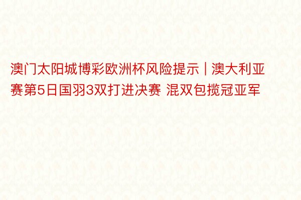 澳门太阳城博彩欧洲杯风险提示 | 澳大利亚赛第5日国羽3双打进决赛 混双包揽冠亚军