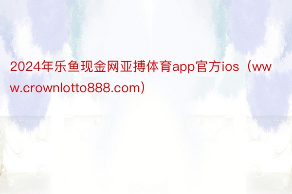 2024年乐鱼现金网亚搏体育app官方ios（www.crownlotto888.com）