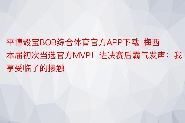 平博骰宝BOB综合体育官方APP下载_梅西本届初次当选官方MVP！进决赛后霸气发声：我享受临了的接触