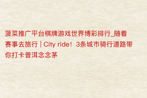 菠菜推广平台棋牌游戏世界博彩排行_随着赛事去旅行 | City ride！3条城市骑行道路带你打卡普洱念念茅