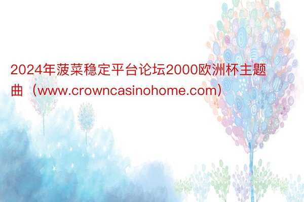 2024年菠菜稳定平台论坛2000欧洲杯主题曲（www.crowncasinohome.com）