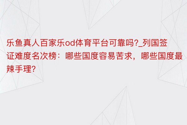 乐鱼真人百家乐od体育平台可靠吗?_列国签证难度名次榜：哪些国度容易苦求，哪些国度最辣手理？