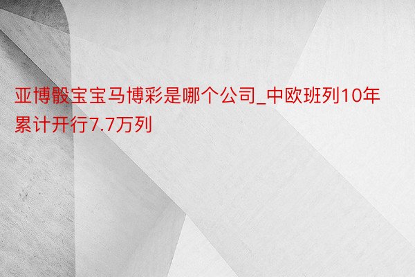 亚博骰宝宝马博彩是哪个公司_中欧班列10年累计开行7.7万列