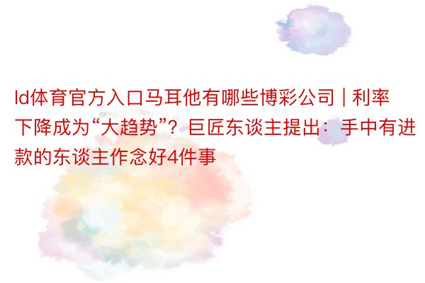 ld体育官方入口马耳他有哪些博彩公司 | 利率下降成为“大趋势”？巨匠东谈主提出：手中有进款的东谈主作念好4件事