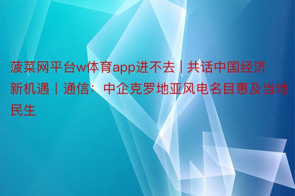 菠菜网平台w体育app进不去 | 共话中国经济新机遇丨通信：中企克罗地亚风电名目惠及当地民生