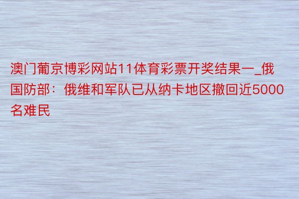 澳门葡京博彩网站11体育彩票开奖结果一_俄国防部：俄维和军队已从纳卡地区撤回近5000名难民