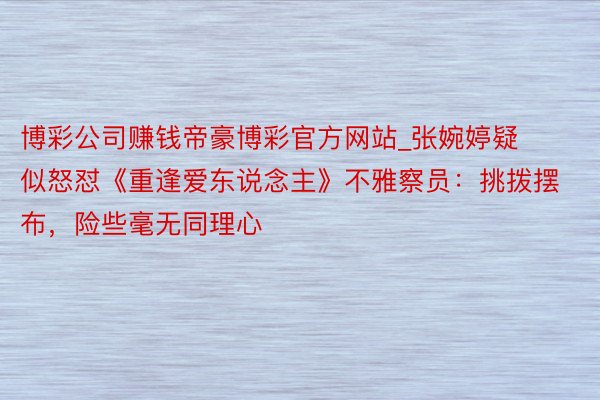 博彩公司赚钱帝豪博彩官方网站_张婉婷疑似怒怼《重逢爱东说念主》不雅察员：挑拨摆布，险些毫无同理心