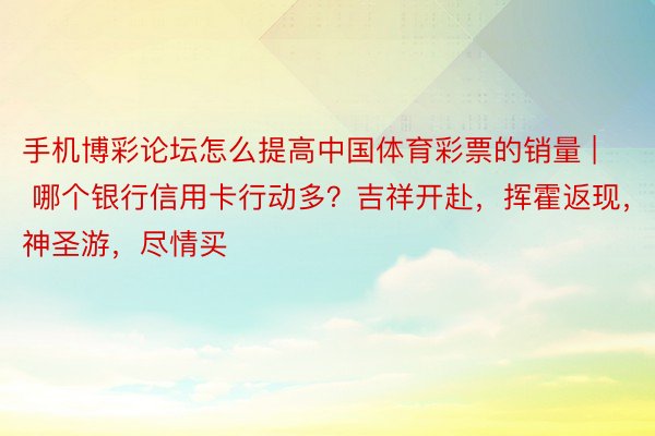 手机博彩论坛怎么提高中国体育彩票的销量 | 哪个银行信用卡行动多？吉祥开赴，挥霍返现，神圣游，尽情买