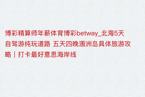 博彩精算师年薪体育博彩betway_北海5天自驾游纯玩道路 五天四晚涠洲岛具体旅游攻略｜打卡最好意思海岸线