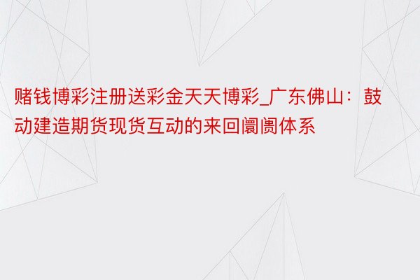 赌钱博彩注册送彩金天天博彩_广东佛山：鼓动建造期货现货互动的来回阛阓体系